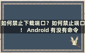 如何禁止下载端口？如何禁止端口！ Android 有没有命令（禁用下载设置方法）